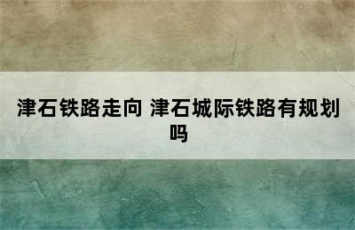 津石铁路走向 津石城际铁路有规划吗